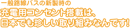 一般路線バスの新製時の 充電用コンセント搭載は、日本でも珍しい取り組みなんです！