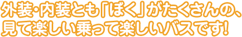 外装・内装とも「ぼく」がたくさんの、
見て楽しい乗って楽しいバスです！